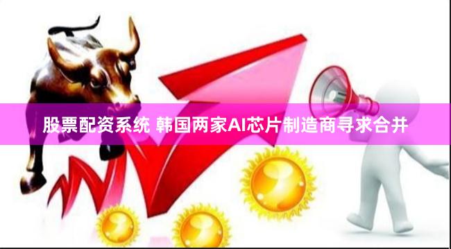 股票配资系统 韩国两家AI芯片制造商寻求合并