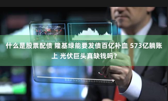 什么是股票配债 隆基绿能要发债百亿补血 573亿躺账上 光伏巨头真缺钱吗？