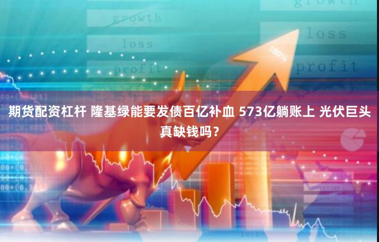 期货配资杠杆 隆基绿能要发债百亿补血 573亿躺账上 光伏巨头真缺钱吗？