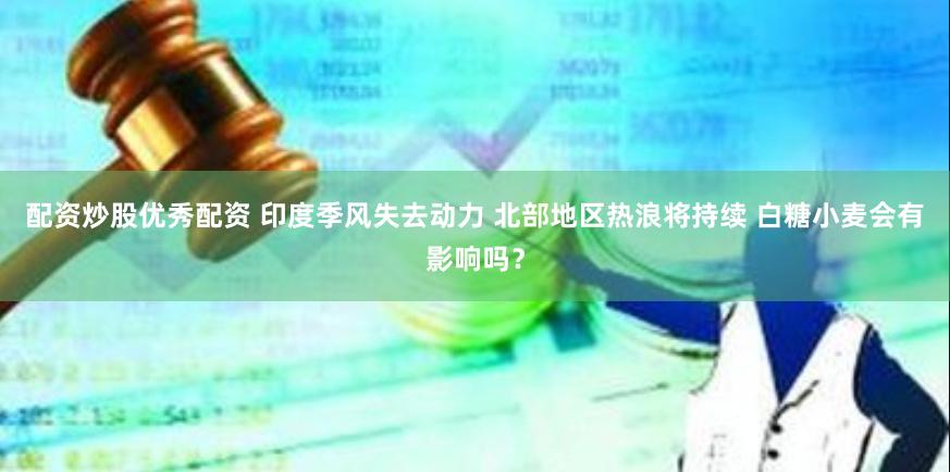 配资炒股优秀配资 印度季风失去动力 北部地区热浪将持续 白糖小麦会有影响吗？
