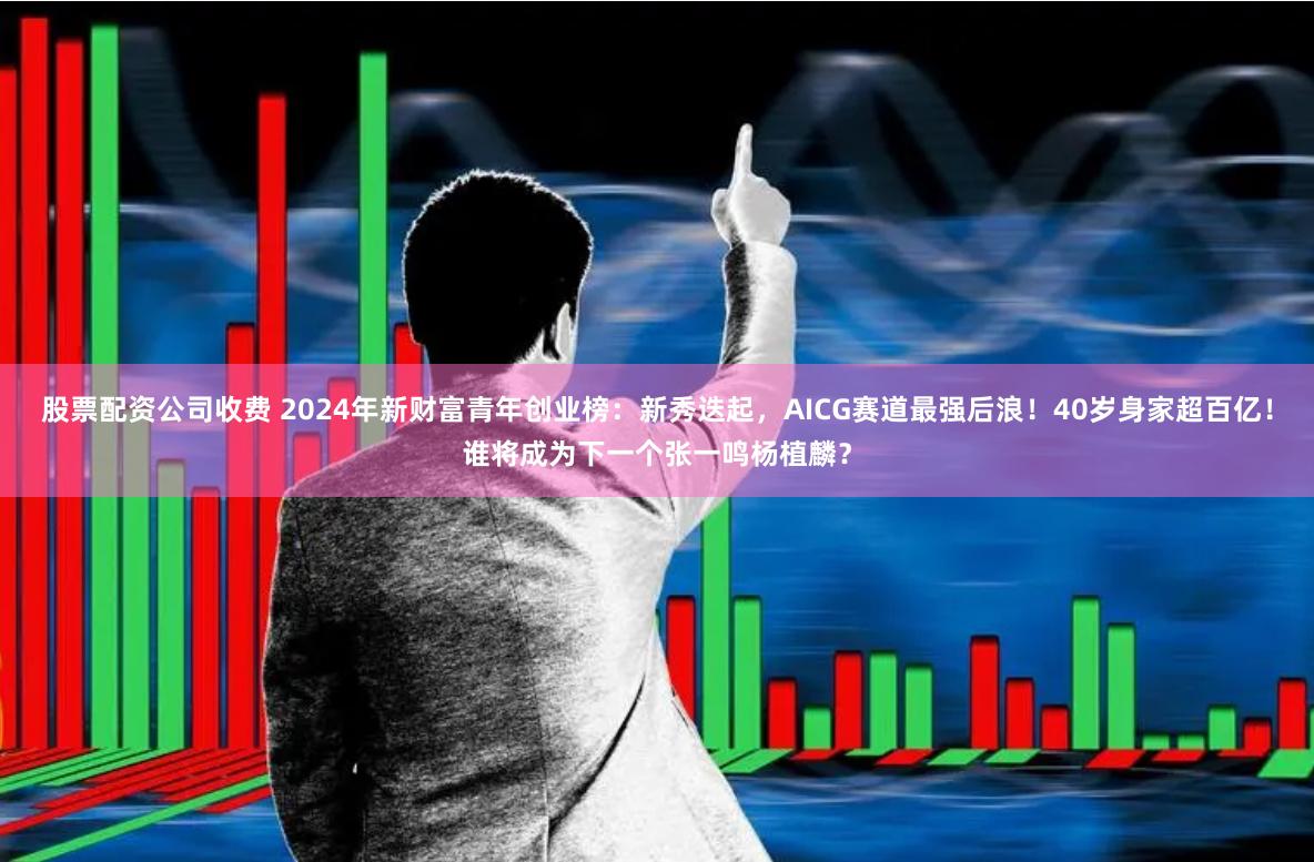 股票配资公司收费 2024年新财富青年创业榜:新秀迭起,AICG赛道最强后浪!40岁身家超百亿!谁将成为下一个张一鸣杨植麟?