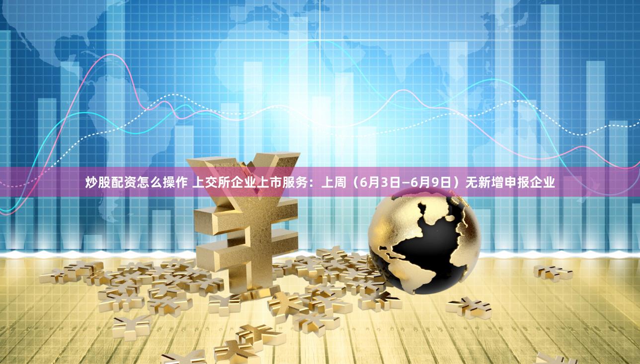 炒股配资怎么操作 上交所企业上市服务：上周（6月3日—6月9日）无新增申报企业
