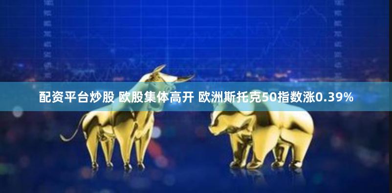 配资平台炒股 欧股集体高开 欧洲斯托克50指数涨0.39%