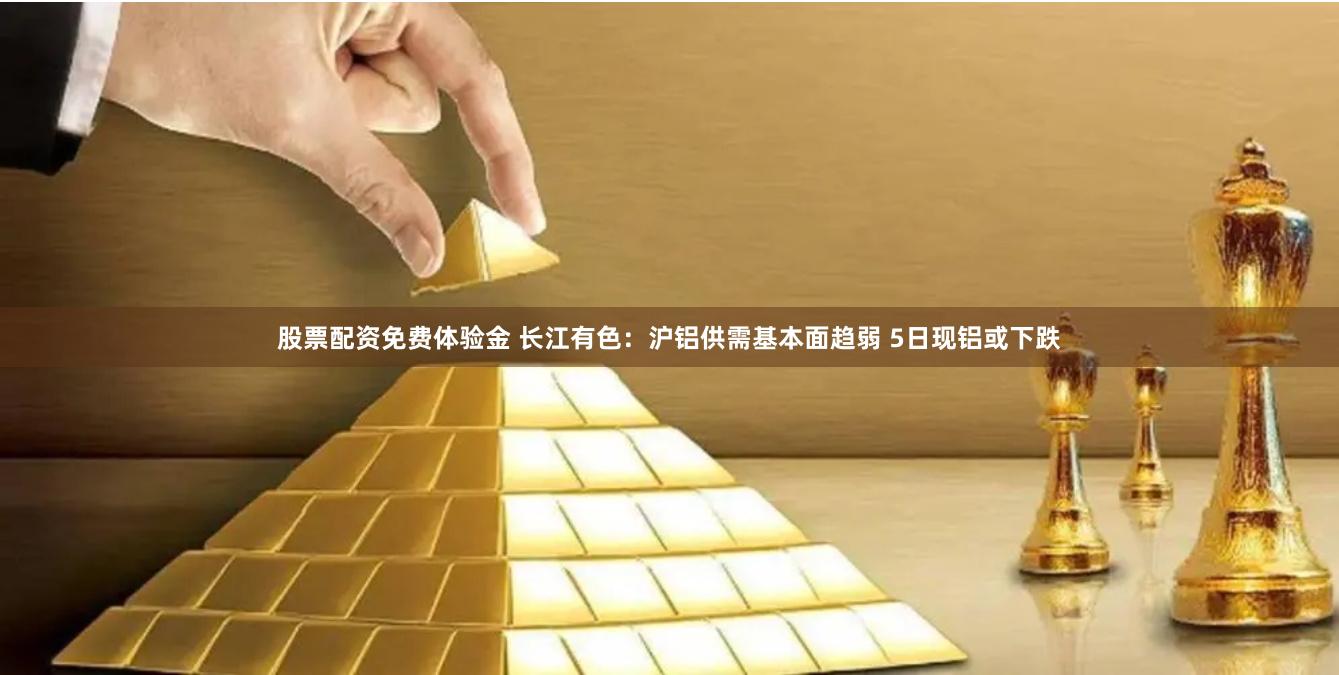 股票配资免费体验金 长江有色：沪铝供需基本面趋弱 5日现铝或下跌
