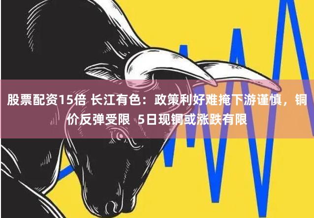 股票配资15倍 长江有色：政策利好难掩下游谨慎，铜价反弹受限  5日现铜或涨跌有限