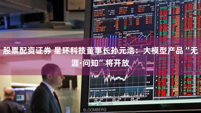 股票配资证券 星环科技董事长孙元浩：大模型产品“无涯·问知”将开放
