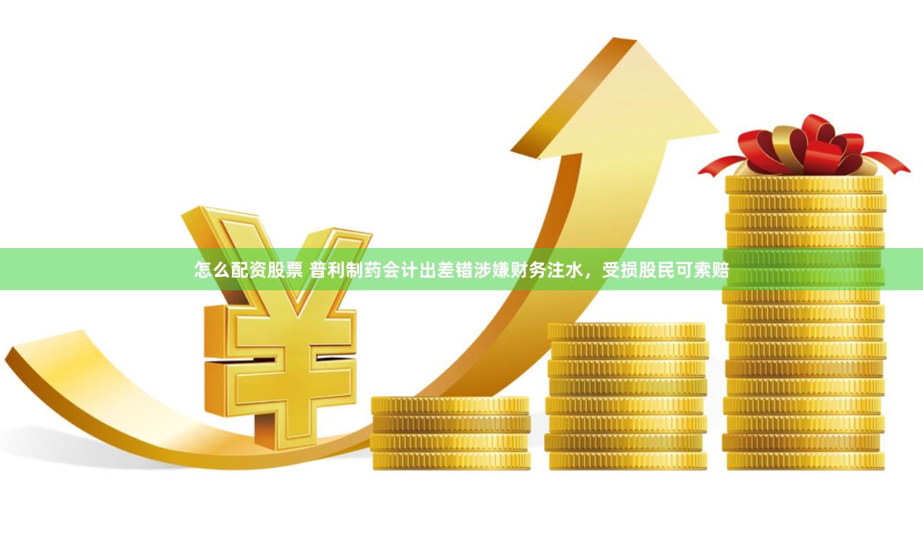 怎么配资股票 普利制药会计出差错涉嫌财务注水，受损股民可索赔