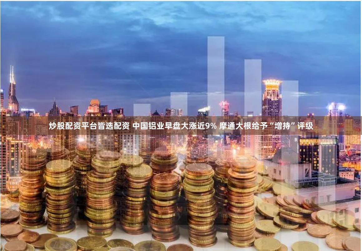 炒股配资平台皆选配资 中国铝业早盘大涨近9% 摩通大根给予“增持”评级