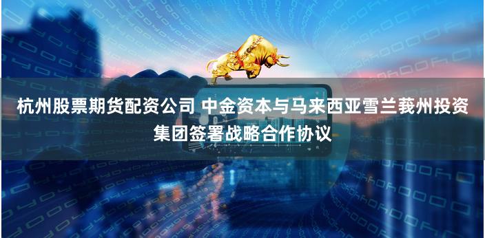 杭州股票期货配资公司 中金资本与马来西亚雪兰莪州投资集团签署战略合作协议