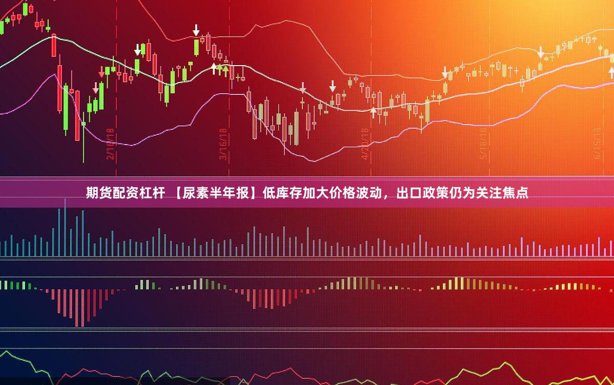 期货配资杠杆 【尿素半年报】低库存加大价格波动，出口政策仍为关注焦点