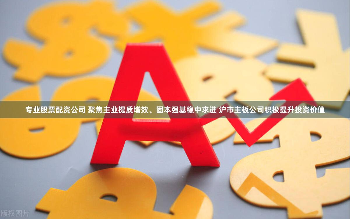 专业股票配资公司 聚焦主业提质增效、固本强基稳中求进 沪市主板公司积极提升投资价值