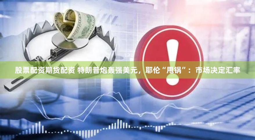 股票配资期货配资 特朗普炮轰强美元，耶伦“甩锅”：市场决定汇率