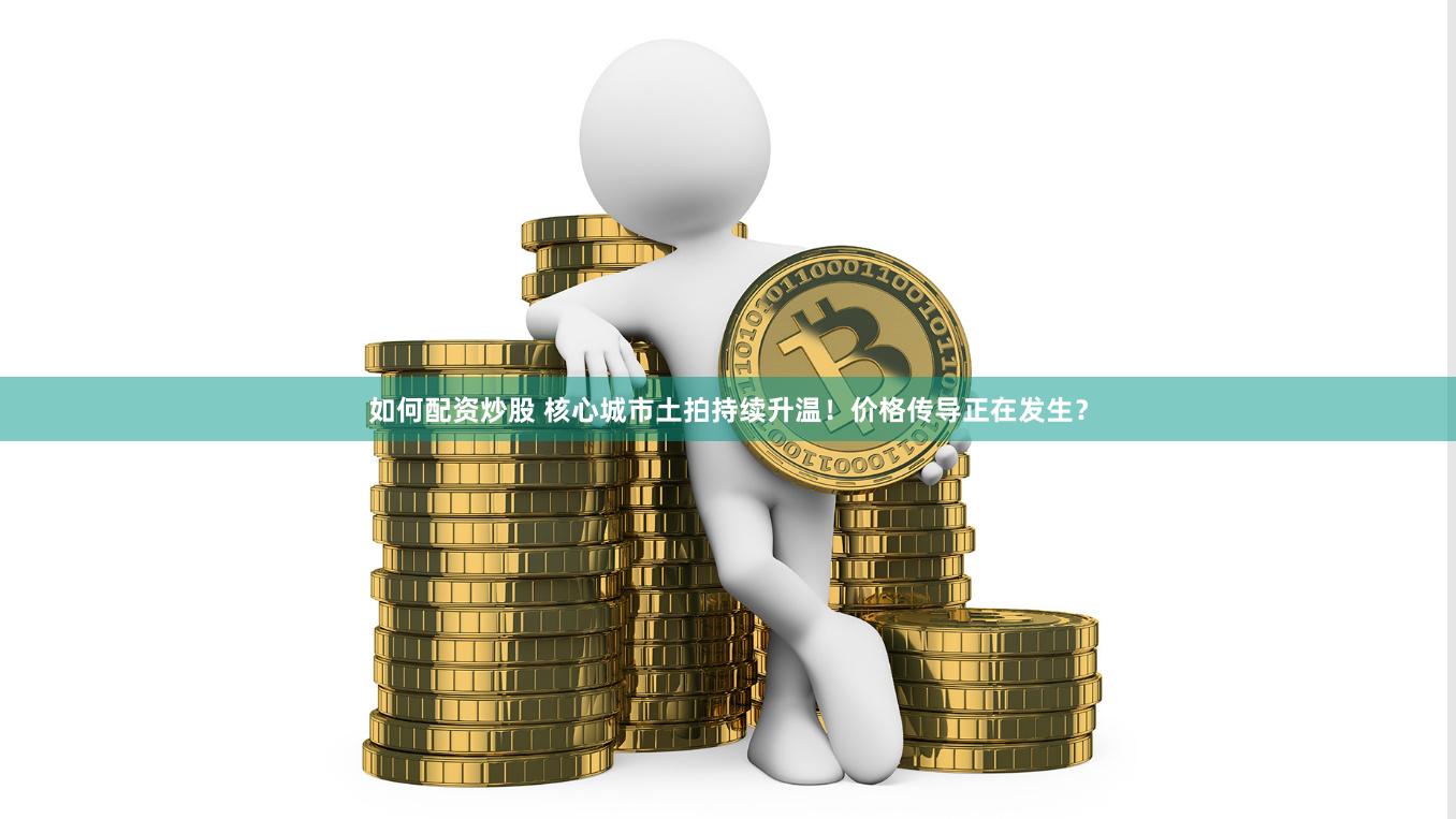 如何配资炒股 核心城市土拍持续升温！价格传导正在发生？