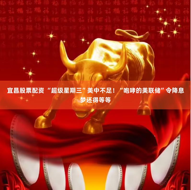 宜昌股票配资 “超级星期三”美中不足！“咆哮的美联储”令降息梦还得等等