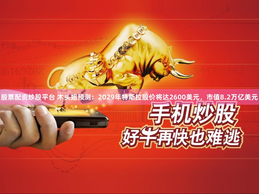 股票配资炒股平台 木头姐预测：2029年特斯拉股价将达2600美元，市值8.2万亿美元