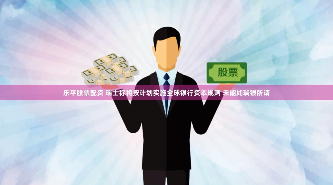 乐平股票配资 瑞士称将按计划实施全球银行资本规则 未能如瑞银所请