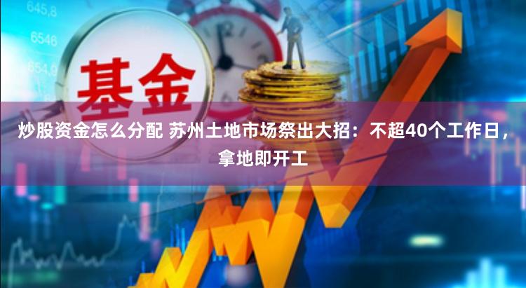 炒股资金怎么分配 苏州土地市场祭出大招：不超40个工作日，拿地即开工