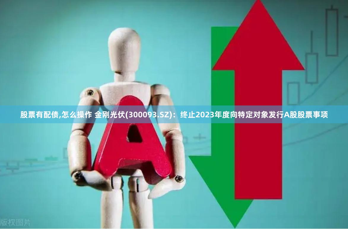 股票有配债,怎么操作 金刚光伏(300093.SZ)：终止2023年度向特定对象发行A股股票事项