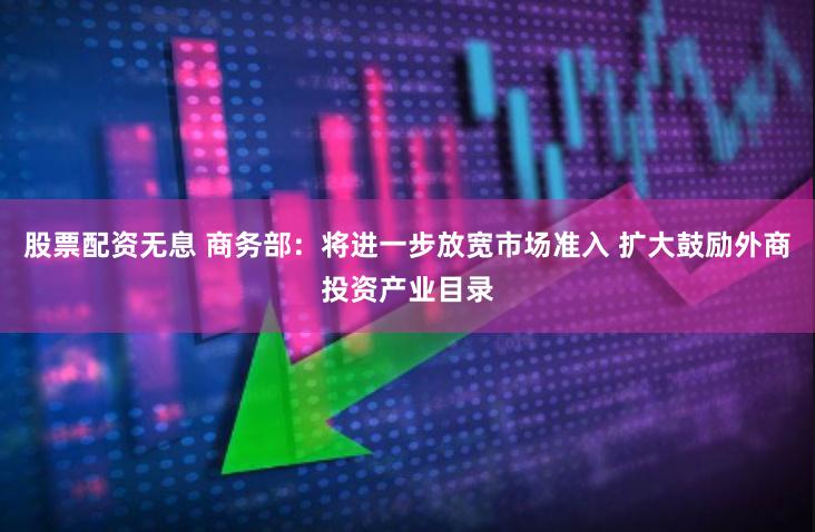 股票配资无息 商务部：将进一步放宽市场准入 扩大鼓励外商投资产业目录