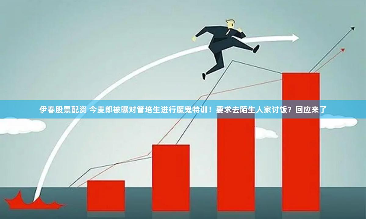 伊春股票配资 今麦郎被曝对管培生进行魔鬼特训！要求去陌生人家讨饭？回应来了