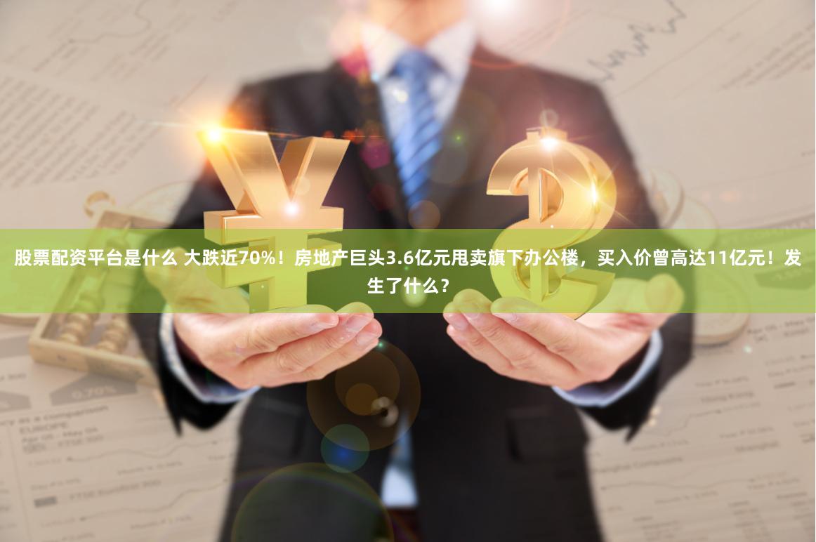 股票配资平台是什么 大跌近70%！房地产巨头3.6亿元甩卖旗下办公楼，买入价曾高达11亿元！发生了什么？