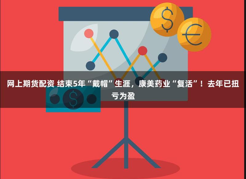网上期货配资 结束5年“戴帽”生涯，康美药业“复活”！去年已扭亏为盈