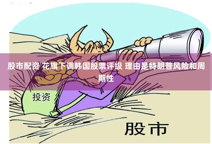 股市配资 花旗下调韩国股票评级 理由是特朗普风险和周期性