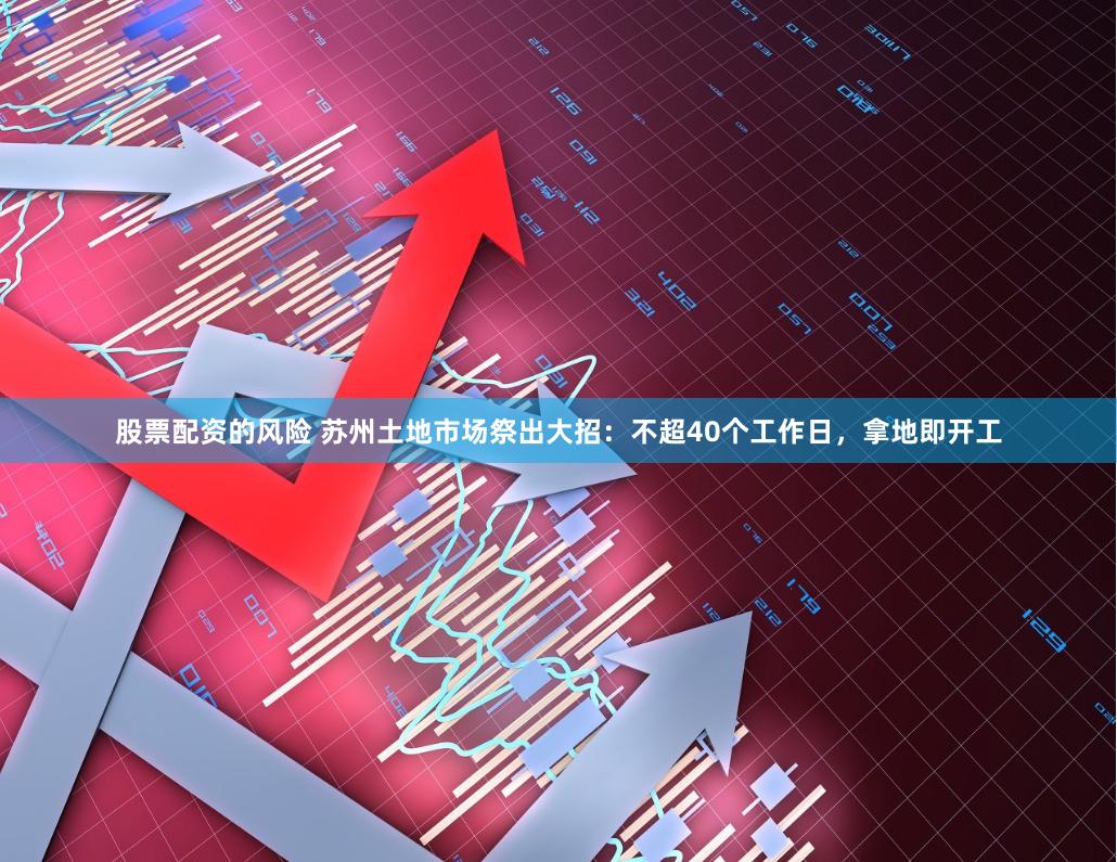 股票配资的风险 苏州土地市场祭出大招：不超40个工作日，拿地即开工