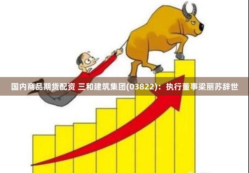 国内商品期货配资 三和建筑集团(03822)：执行董事梁丽苏辞世