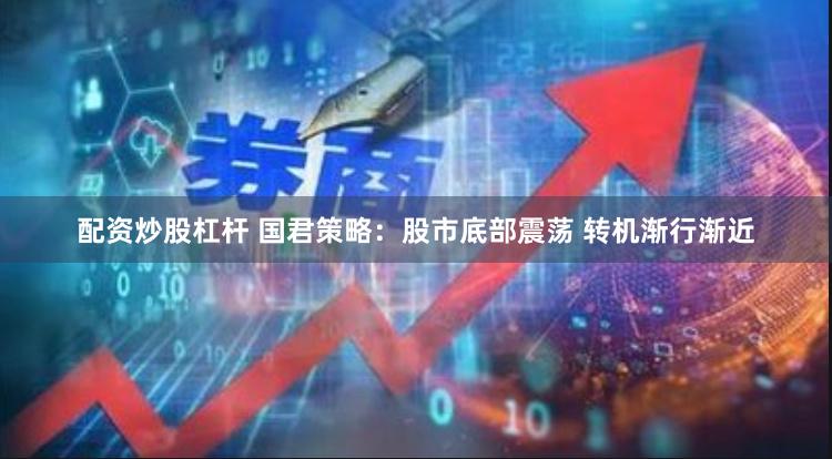 配资炒股杠杆 国君策略：股市底部震荡 转机渐行渐近