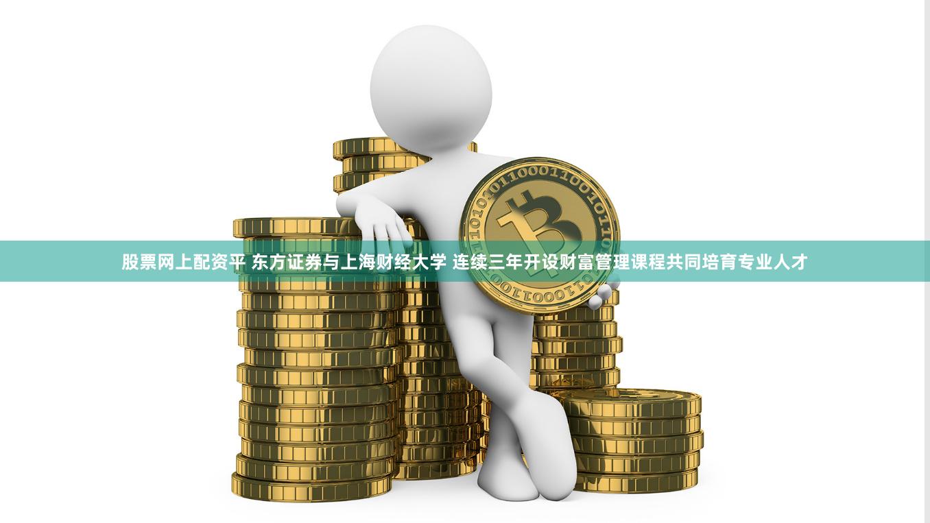 股票网上配资平 东方证券与上海财经大学 连续三年开设财富管理课程共同培育专业人才