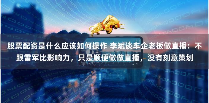 股票配资是什么应该如何操作 李斌谈车企老板做直播：不跟雷军比影响力，只是顺便做做直播，没有刻意策划