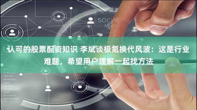 认可的股票配资知识 李斌谈极氪换代风波：这是行业难题，希望用户理解一起找方法