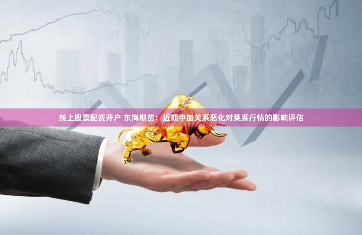线上股票配资开户 东海期货：近期中加关系恶化对菜系行情的影响评估