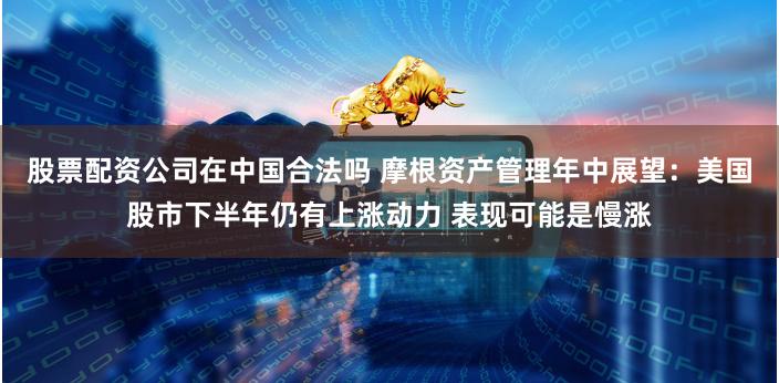 股票配资公司在中国合法吗 摩根资产管理年中展望：美国股市下半年仍有上涨动力 表现可能是慢涨