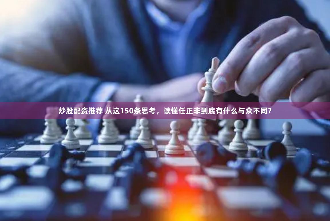 炒股配资推荐 从这150条思考，读懂任正非到底有什么与众不同？