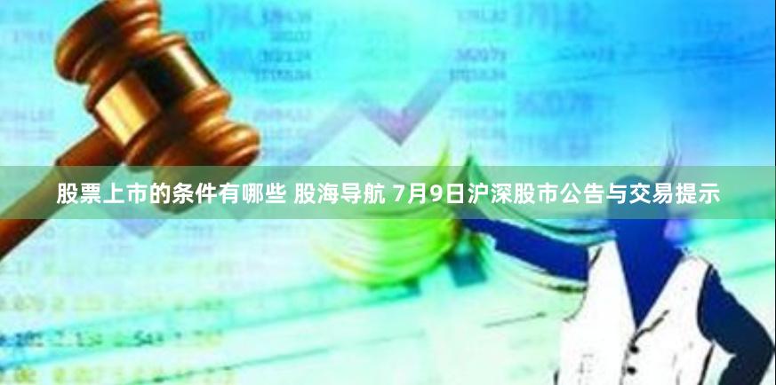 股票上市的条件有哪些 股海导航 7月9日沪深股市公告与交易提示