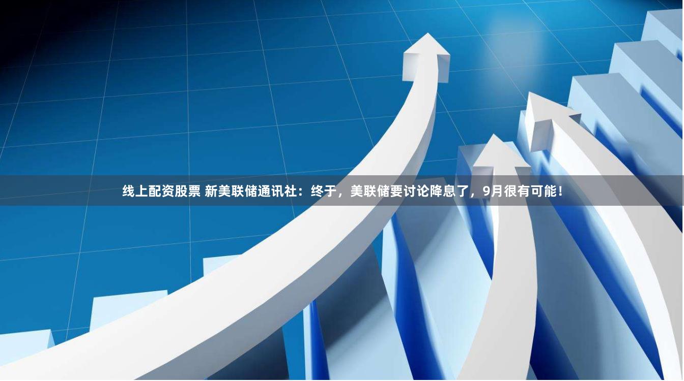 线上配资股票 新美联储通讯社：终于，美联储要讨论降息了，9月很有可能！