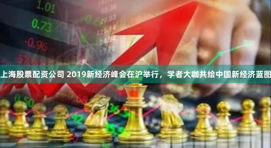 上海股票配资公司 2019新经济峰会在沪举行，学者大咖共绘中国新经济蓝图