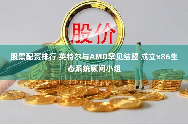 股票配资排行 英特尔与AMD罕见结盟 成立x86生态系统顾问小组