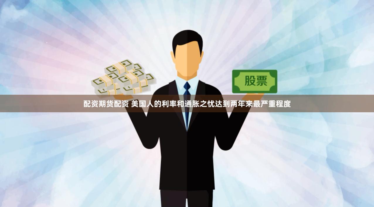 配资期货配资 美国人的利率和通胀之忧达到两年来最严重程度
