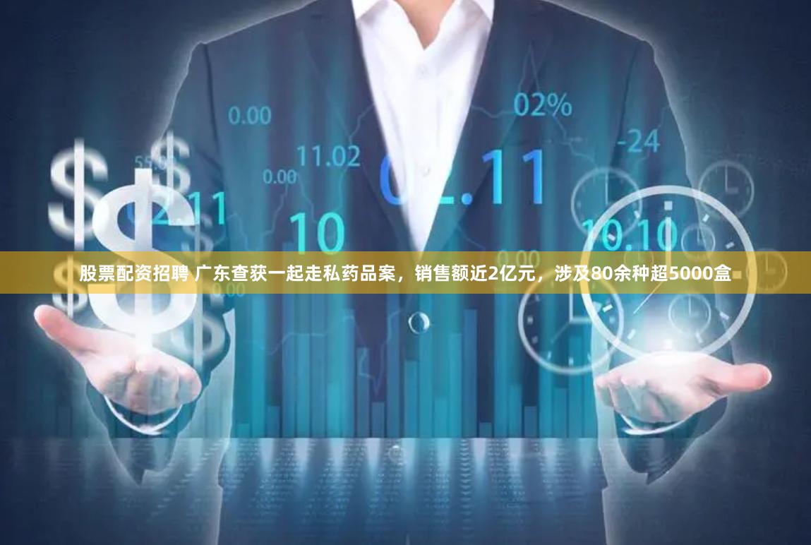 股票配资招聘 广东查获一起走私药品案，销售额近2亿元，涉及80余种超5000盒