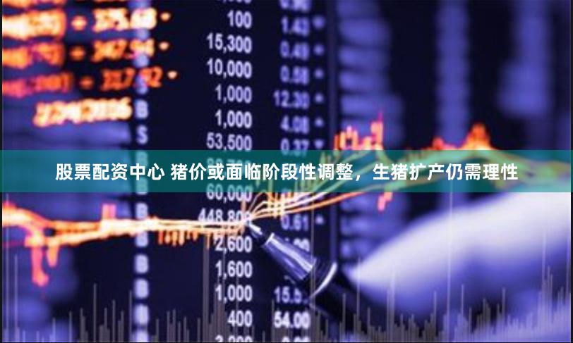 股票配资中心 猪价或面临阶段性调整，生猪扩产仍需理性