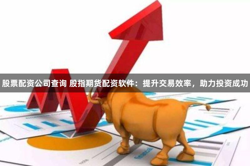 股票配资公司查询 股指期货配资软件：提升交易效率，助力投资成功