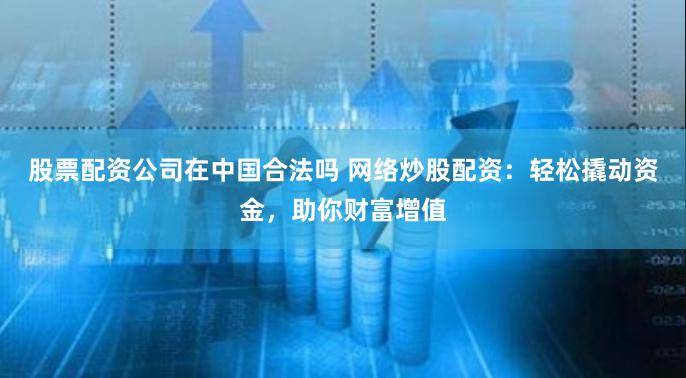 股票配资公司在中国合法吗 网络炒股配资：轻松撬动资金，助你财富增值
