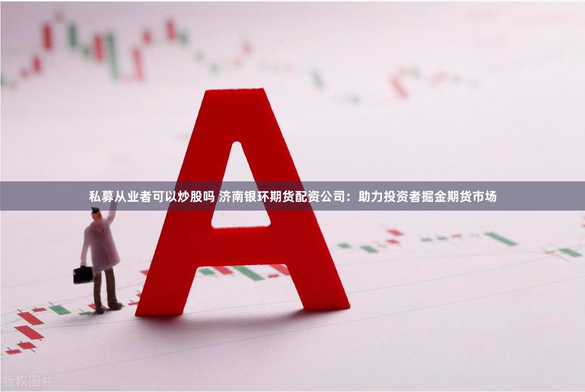 私募从业者可以炒股吗 济南银环期货配资公司:助力投资者掘金期货市场