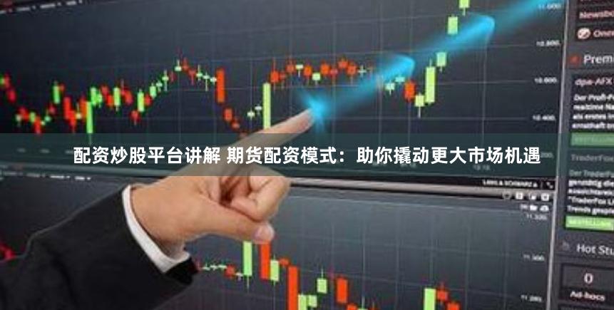 配资炒股平台讲解 期货配资模式：助你撬动更大市场机遇