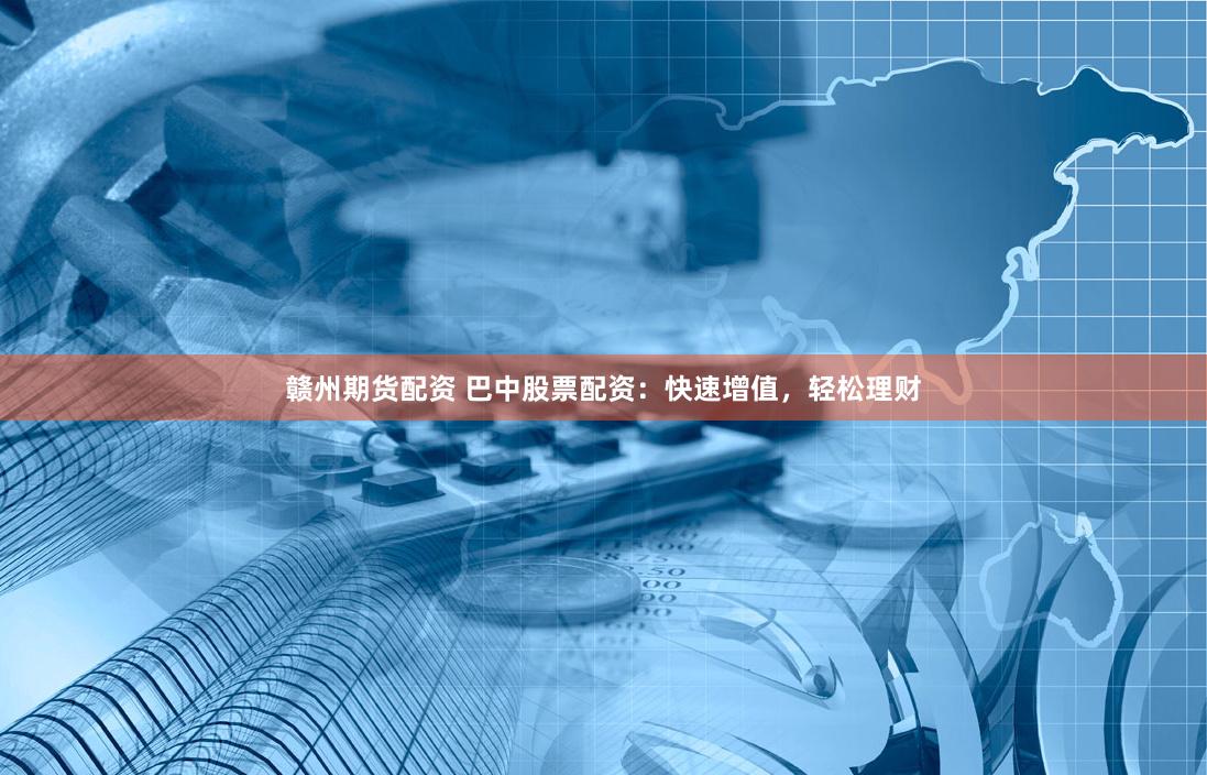 赣州期货配资 巴中股票配资：快速增值，轻松理财