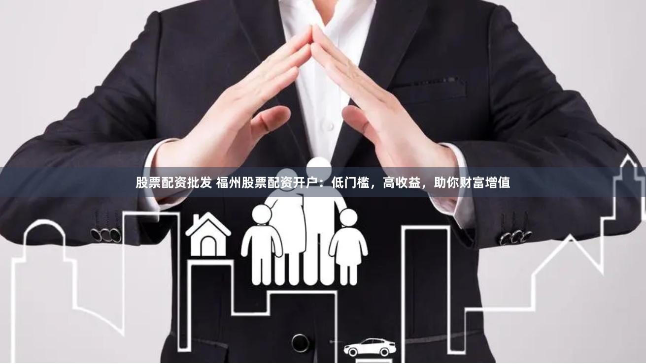 股票配资批发 福州股票配资开户:低门槛,高收益,助你财富增值