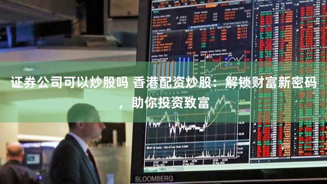 证券公司可以炒股吗 香港配资炒股:解锁财富新密码,助你投资致富